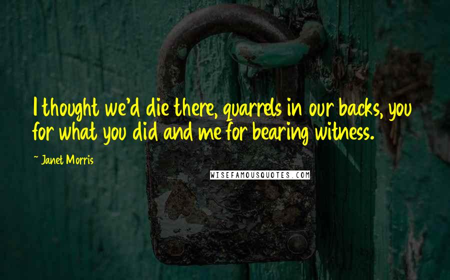 Janet Morris Quotes: I thought we'd die there, quarrels in our backs, you for what you did and me for bearing witness.