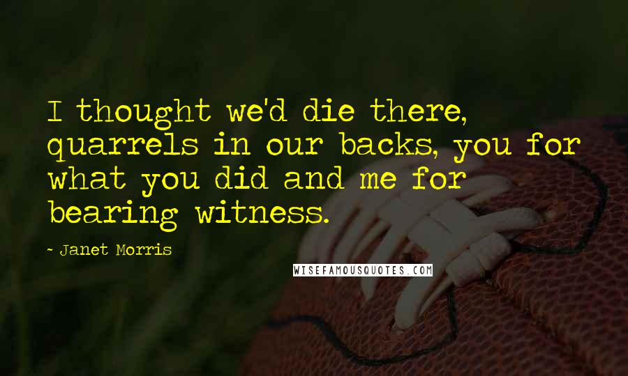 Janet Morris Quotes: I thought we'd die there, quarrels in our backs, you for what you did and me for bearing witness.