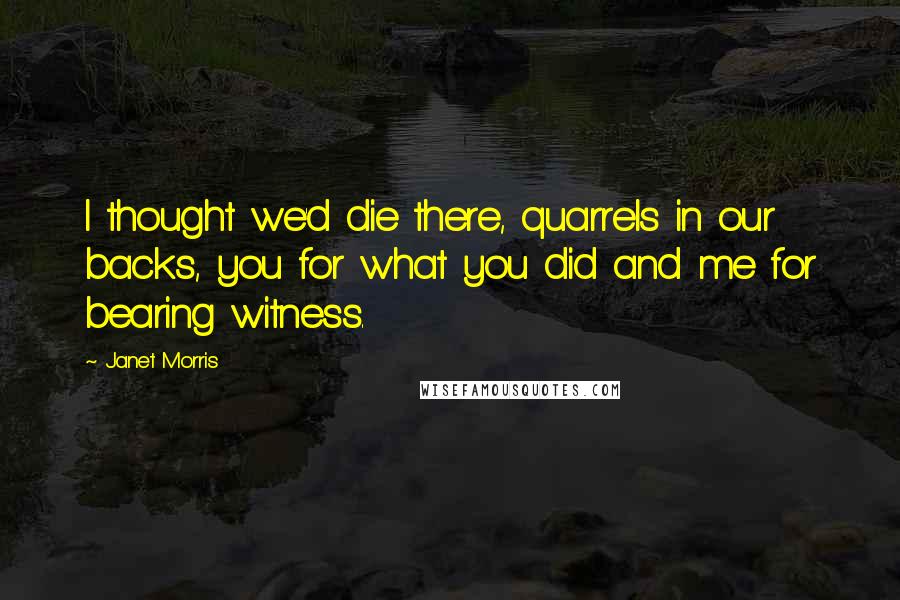 Janet Morris Quotes: I thought we'd die there, quarrels in our backs, you for what you did and me for bearing witness.