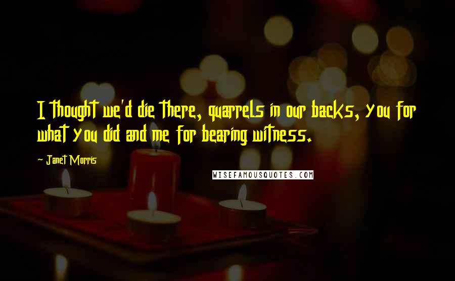 Janet Morris Quotes: I thought we'd die there, quarrels in our backs, you for what you did and me for bearing witness.