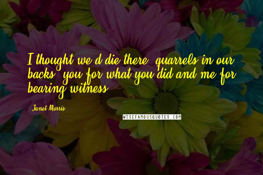 Janet Morris Quotes: I thought we'd die there, quarrels in our backs, you for what you did and me for bearing witness.