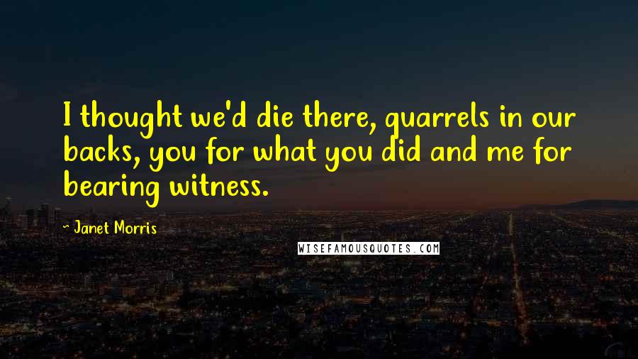 Janet Morris Quotes: I thought we'd die there, quarrels in our backs, you for what you did and me for bearing witness.