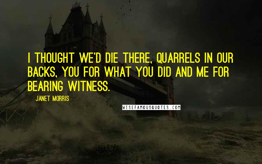 Janet Morris Quotes: I thought we'd die there, quarrels in our backs, you for what you did and me for bearing witness.
