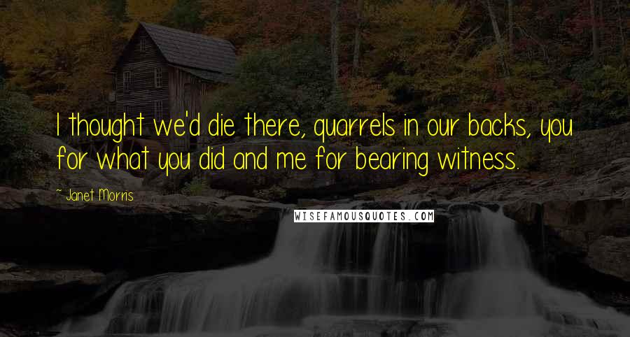 Janet Morris Quotes: I thought we'd die there, quarrels in our backs, you for what you did and me for bearing witness.