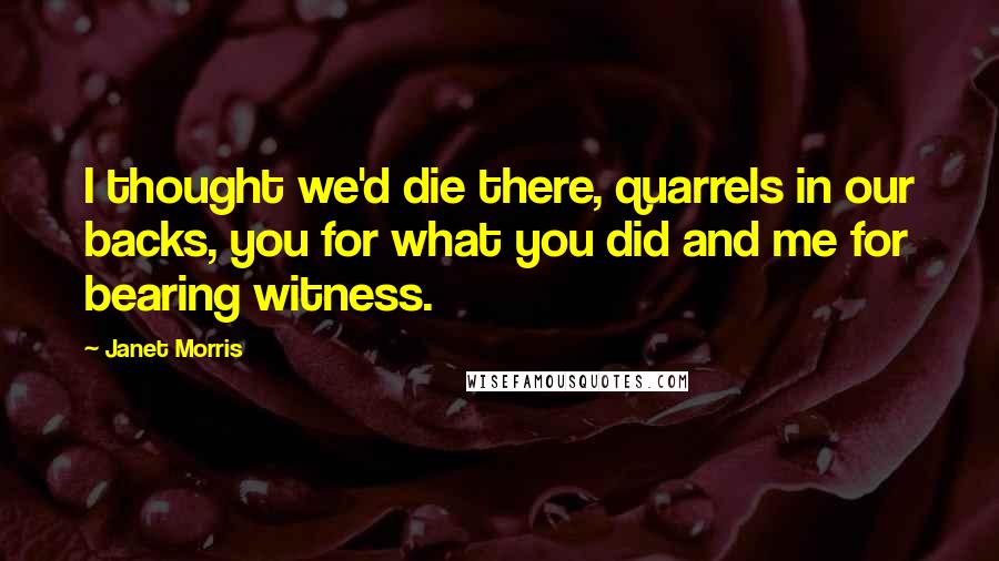 Janet Morris Quotes: I thought we'd die there, quarrels in our backs, you for what you did and me for bearing witness.