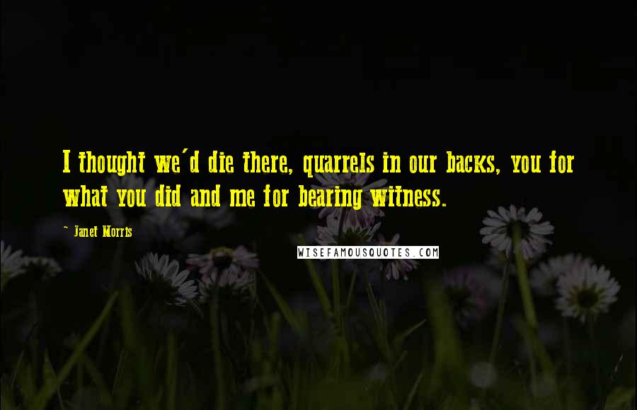 Janet Morris Quotes: I thought we'd die there, quarrels in our backs, you for what you did and me for bearing witness.