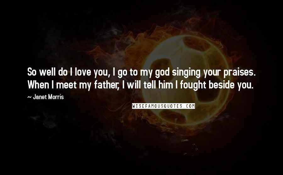Janet Morris Quotes: So well do I love you, I go to my god singing your praises. When I meet my father, I will tell him I fought beside you.