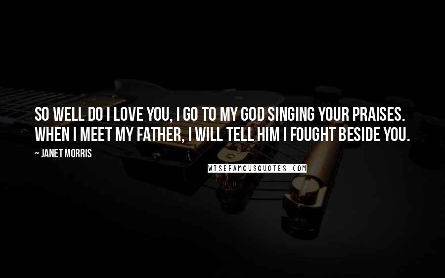 Janet Morris Quotes: So well do I love you, I go to my god singing your praises. When I meet my father, I will tell him I fought beside you.