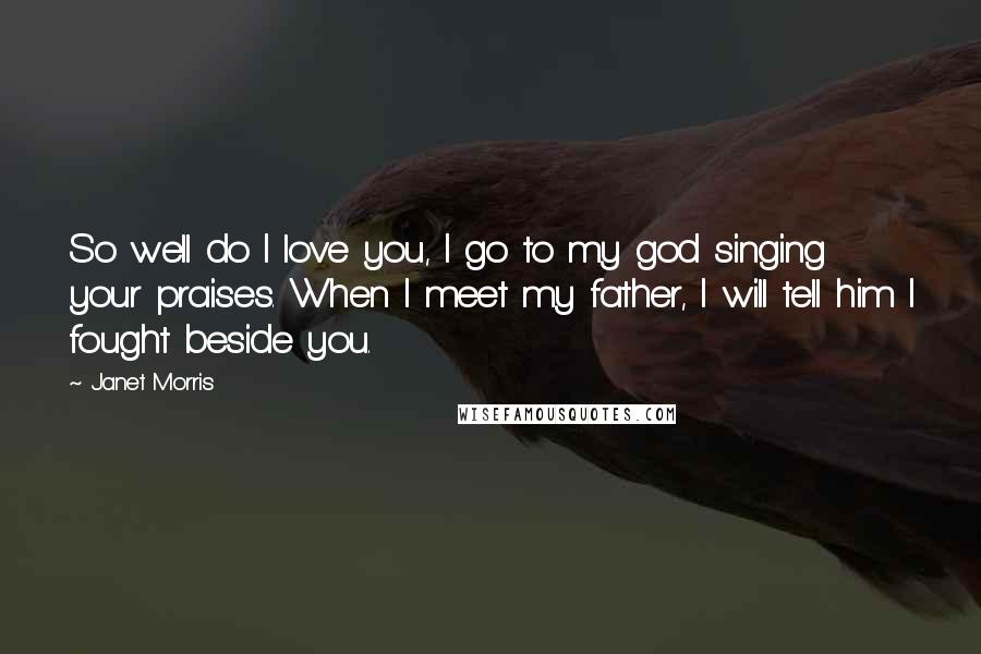 Janet Morris Quotes: So well do I love you, I go to my god singing your praises. When I meet my father, I will tell him I fought beside you.
