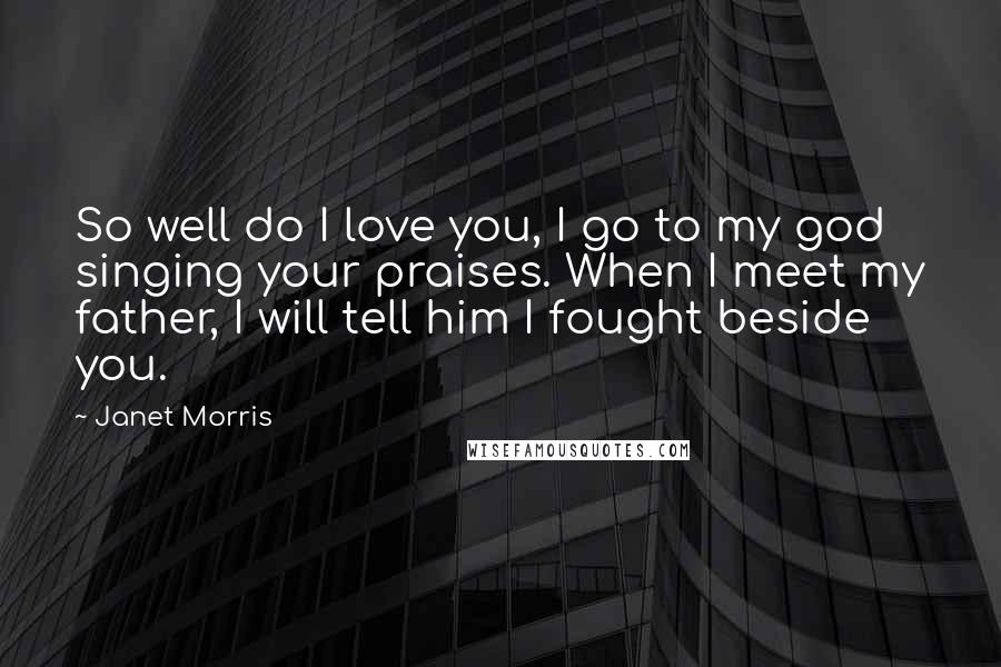 Janet Morris Quotes: So well do I love you, I go to my god singing your praises. When I meet my father, I will tell him I fought beside you.