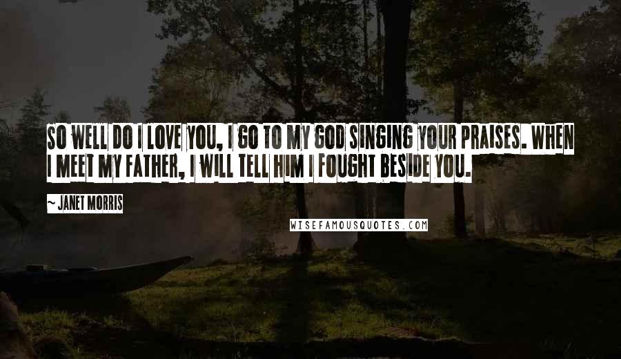 Janet Morris Quotes: So well do I love you, I go to my god singing your praises. When I meet my father, I will tell him I fought beside you.