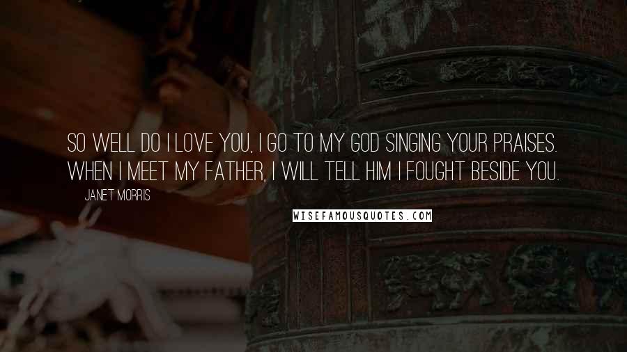 Janet Morris Quotes: So well do I love you, I go to my god singing your praises. When I meet my father, I will tell him I fought beside you.