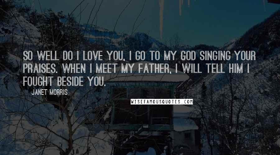 Janet Morris Quotes: So well do I love you, I go to my god singing your praises. When I meet my father, I will tell him I fought beside you.