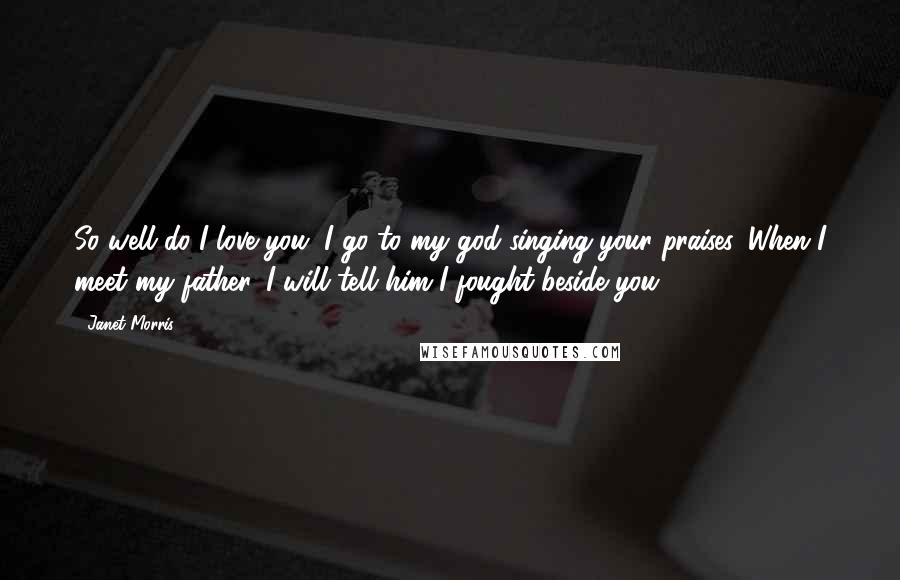 Janet Morris Quotes: So well do I love you, I go to my god singing your praises. When I meet my father, I will tell him I fought beside you.