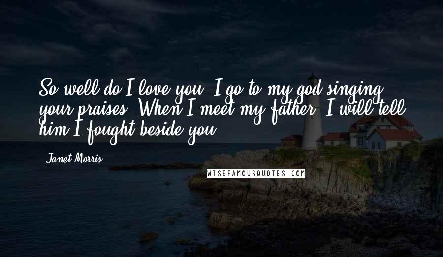 Janet Morris Quotes: So well do I love you, I go to my god singing your praises. When I meet my father, I will tell him I fought beside you.