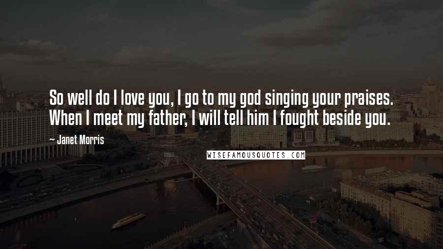 Janet Morris Quotes: So well do I love you, I go to my god singing your praises. When I meet my father, I will tell him I fought beside you.
