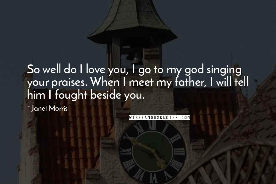 Janet Morris Quotes: So well do I love you, I go to my god singing your praises. When I meet my father, I will tell him I fought beside you.