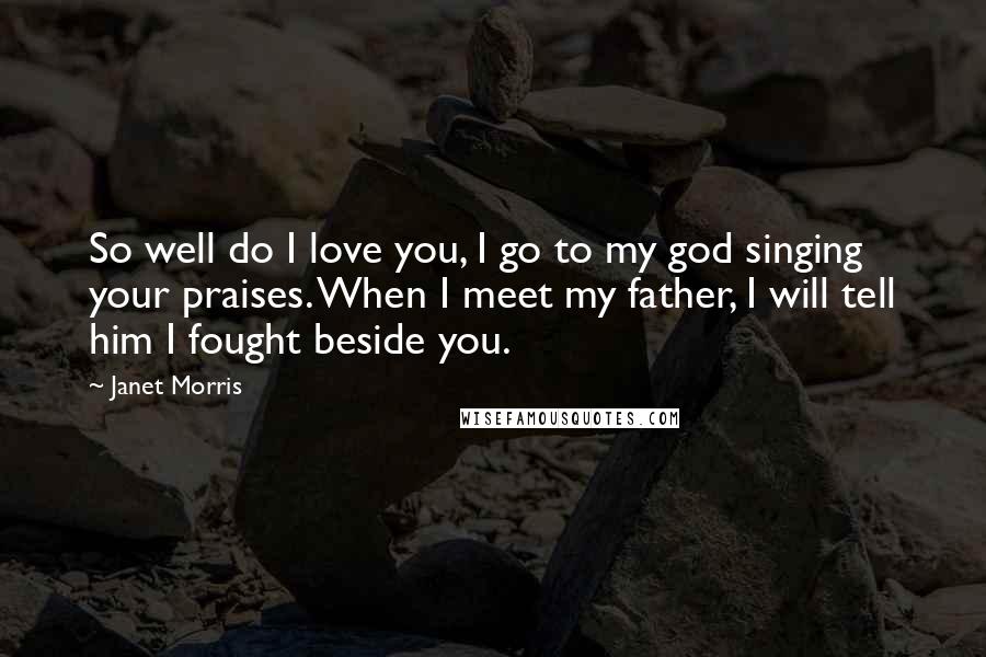Janet Morris Quotes: So well do I love you, I go to my god singing your praises. When I meet my father, I will tell him I fought beside you.
