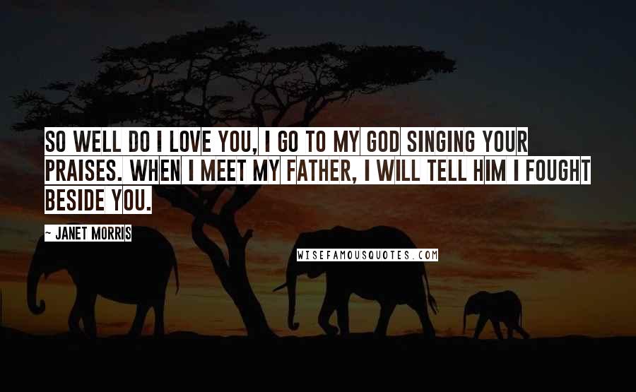 Janet Morris Quotes: So well do I love you, I go to my god singing your praises. When I meet my father, I will tell him I fought beside you.
