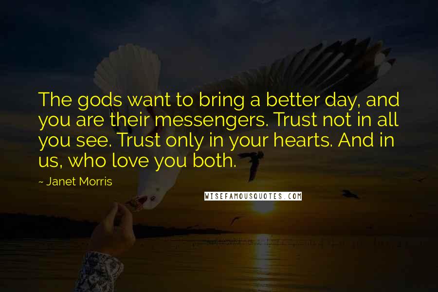 Janet Morris Quotes: The gods want to bring a better day, and you are their messengers. Trust not in all you see. Trust only in your hearts. And in us, who love you both.