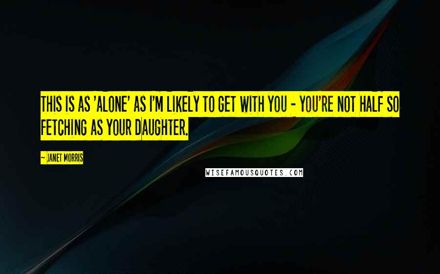 Janet Morris Quotes: This is as 'alone' as I'm likely to get with you - you're not half so fetching as your daughter.