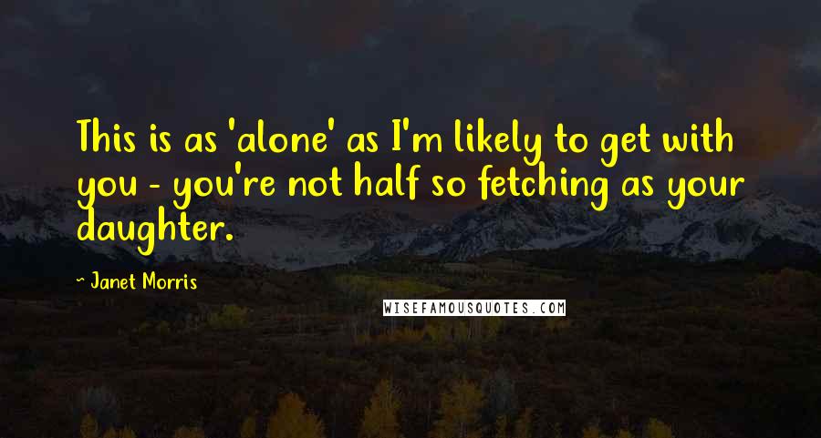 Janet Morris Quotes: This is as 'alone' as I'm likely to get with you - you're not half so fetching as your daughter.