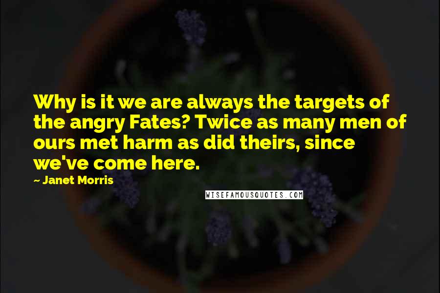 Janet Morris Quotes: Why is it we are always the targets of the angry Fates? Twice as many men of ours met harm as did theirs, since we've come here.
