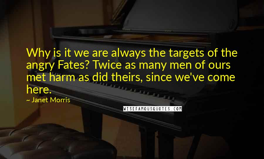Janet Morris Quotes: Why is it we are always the targets of the angry Fates? Twice as many men of ours met harm as did theirs, since we've come here.