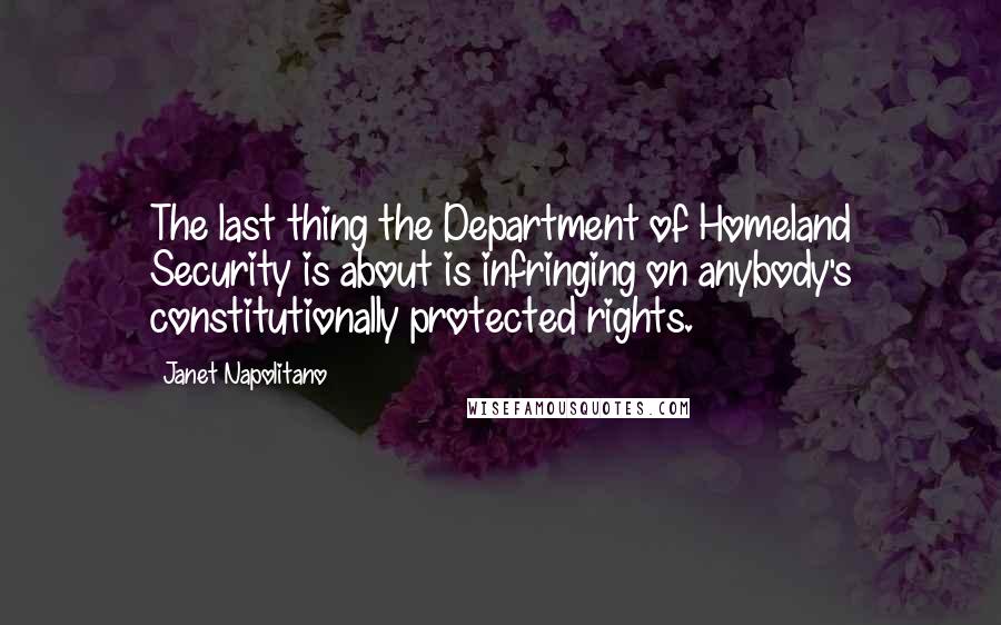Janet Napolitano Quotes: The last thing the Department of Homeland Security is about is infringing on anybody's constitutionally protected rights.