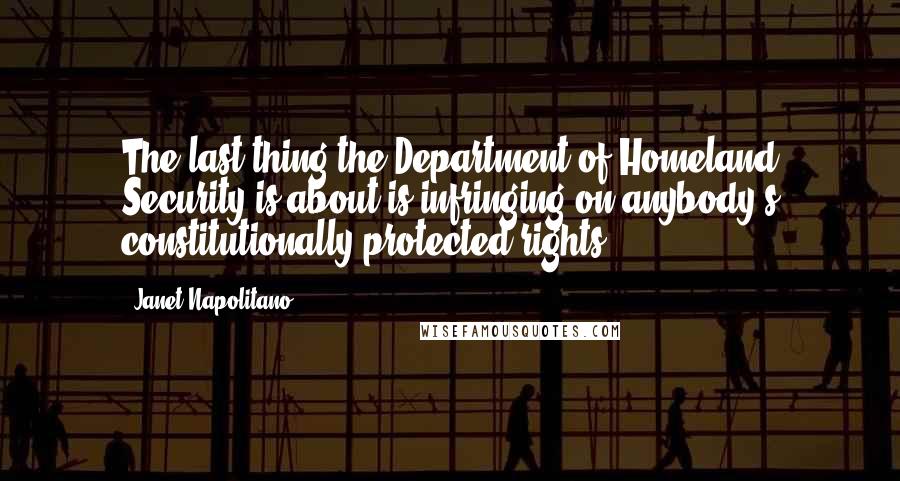 Janet Napolitano Quotes: The last thing the Department of Homeland Security is about is infringing on anybody's constitutionally protected rights.