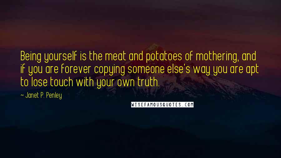 Janet P. Penley Quotes: Being yourself is the meat and potatoes of mothering, and if you are forever copying someone else's way you are apt to lose touch with your own truth.