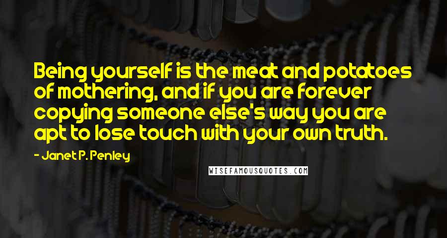 Janet P. Penley Quotes: Being yourself is the meat and potatoes of mothering, and if you are forever copying someone else's way you are apt to lose touch with your own truth.