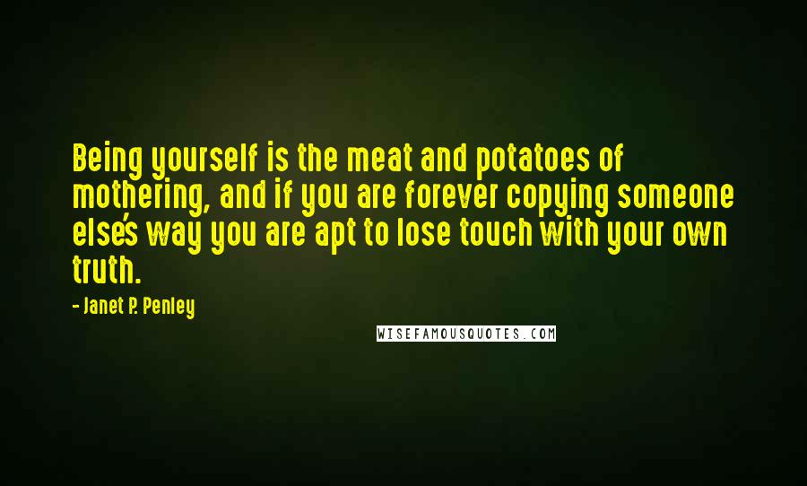 Janet P. Penley Quotes: Being yourself is the meat and potatoes of mothering, and if you are forever copying someone else's way you are apt to lose touch with your own truth.