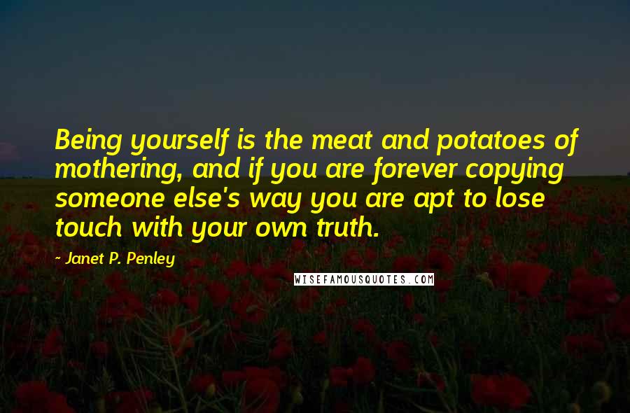 Janet P. Penley Quotes: Being yourself is the meat and potatoes of mothering, and if you are forever copying someone else's way you are apt to lose touch with your own truth.