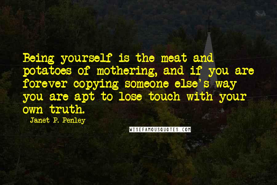 Janet P. Penley Quotes: Being yourself is the meat and potatoes of mothering, and if you are forever copying someone else's way you are apt to lose touch with your own truth.