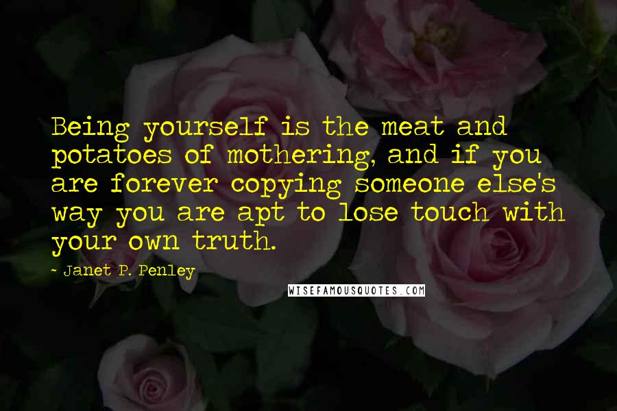 Janet P. Penley Quotes: Being yourself is the meat and potatoes of mothering, and if you are forever copying someone else's way you are apt to lose touch with your own truth.