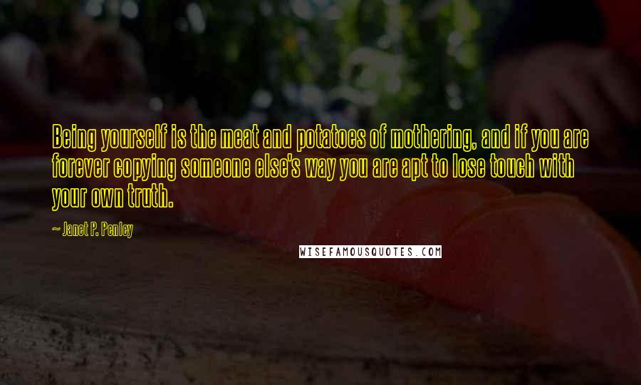 Janet P. Penley Quotes: Being yourself is the meat and potatoes of mothering, and if you are forever copying someone else's way you are apt to lose touch with your own truth.