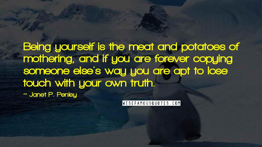 Janet P. Penley Quotes: Being yourself is the meat and potatoes of mothering, and if you are forever copying someone else's way you are apt to lose touch with your own truth.