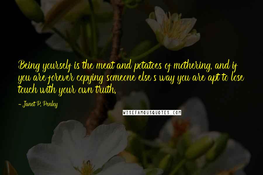 Janet P. Penley Quotes: Being yourself is the meat and potatoes of mothering, and if you are forever copying someone else's way you are apt to lose touch with your own truth.