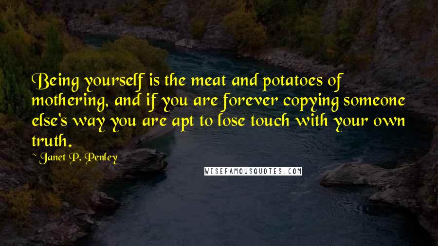 Janet P. Penley Quotes: Being yourself is the meat and potatoes of mothering, and if you are forever copying someone else's way you are apt to lose touch with your own truth.