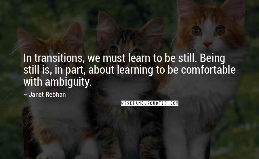 Janet Rebhan Quotes: In transitions, we must learn to be still. Being still is, in part, about learning to be comfortable with ambiguity.