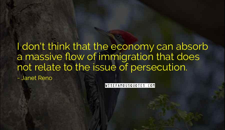 Janet Reno Quotes: I don't think that the economy can absorb a massive flow of immigration that does not relate to the issue of persecution.