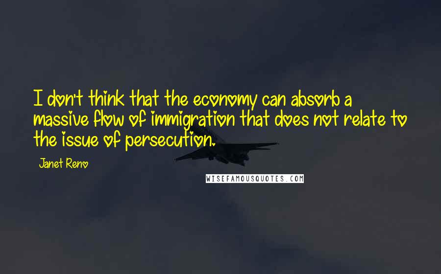 Janet Reno Quotes: I don't think that the economy can absorb a massive flow of immigration that does not relate to the issue of persecution.