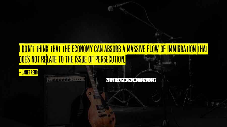 Janet Reno Quotes: I don't think that the economy can absorb a massive flow of immigration that does not relate to the issue of persecution.