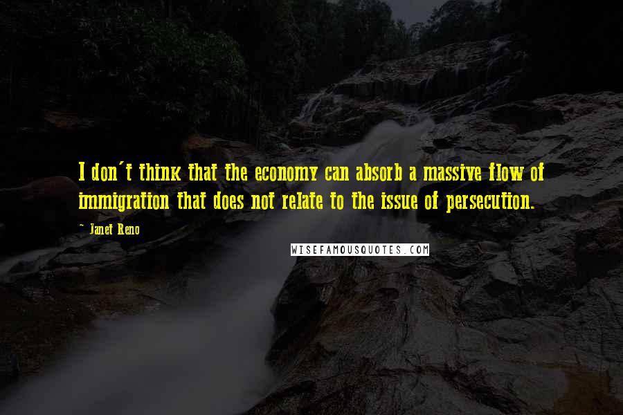 Janet Reno Quotes: I don't think that the economy can absorb a massive flow of immigration that does not relate to the issue of persecution.