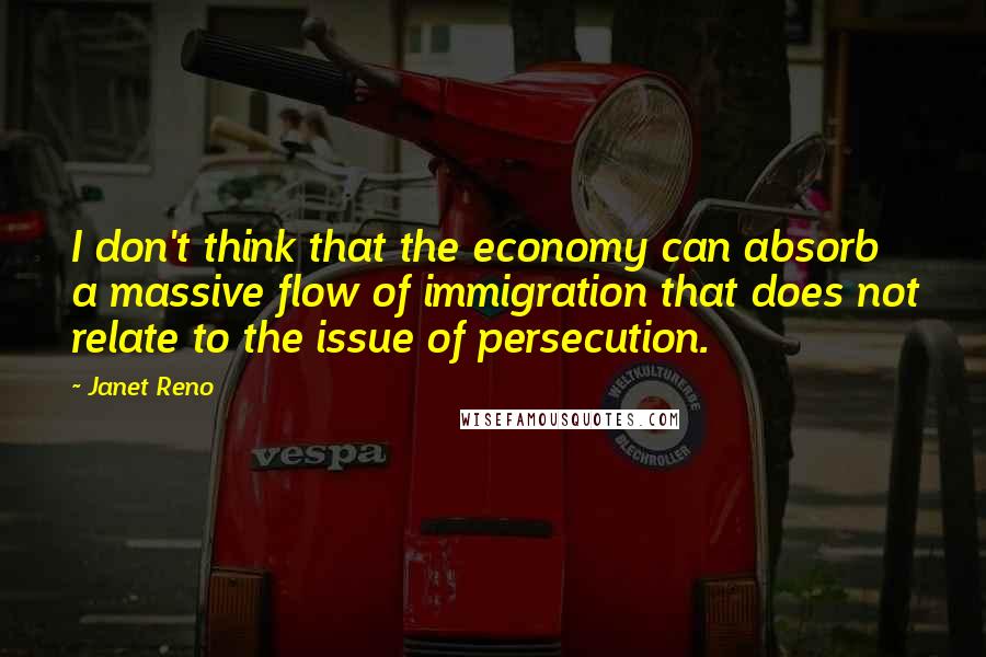 Janet Reno Quotes: I don't think that the economy can absorb a massive flow of immigration that does not relate to the issue of persecution.