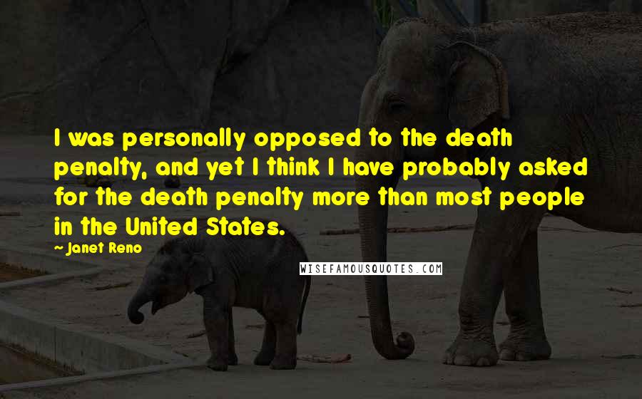 Janet Reno Quotes: I was personally opposed to the death penalty, and yet I think I have probably asked for the death penalty more than most people in the United States.