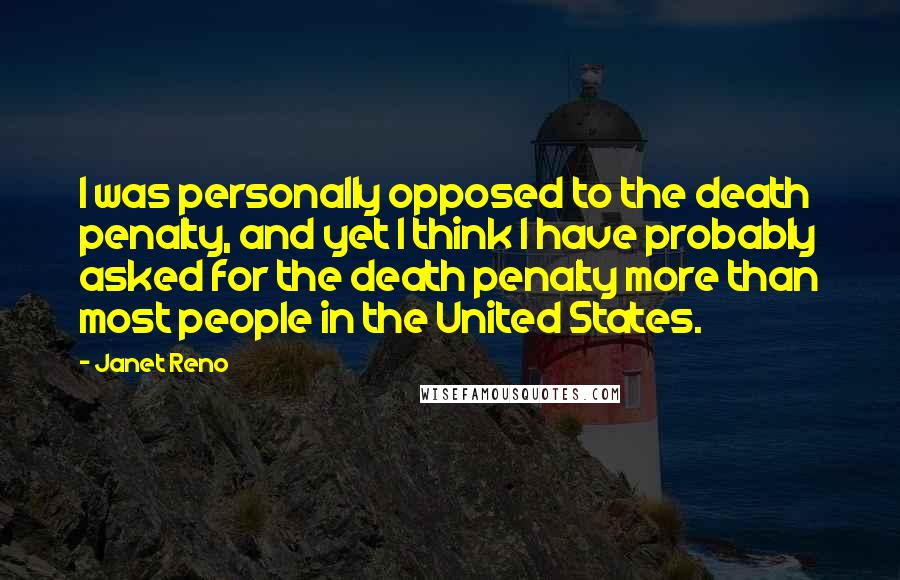 Janet Reno Quotes: I was personally opposed to the death penalty, and yet I think I have probably asked for the death penalty more than most people in the United States.