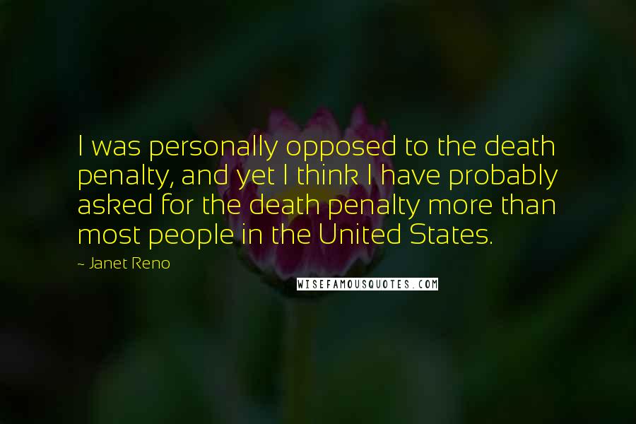 Janet Reno Quotes: I was personally opposed to the death penalty, and yet I think I have probably asked for the death penalty more than most people in the United States.