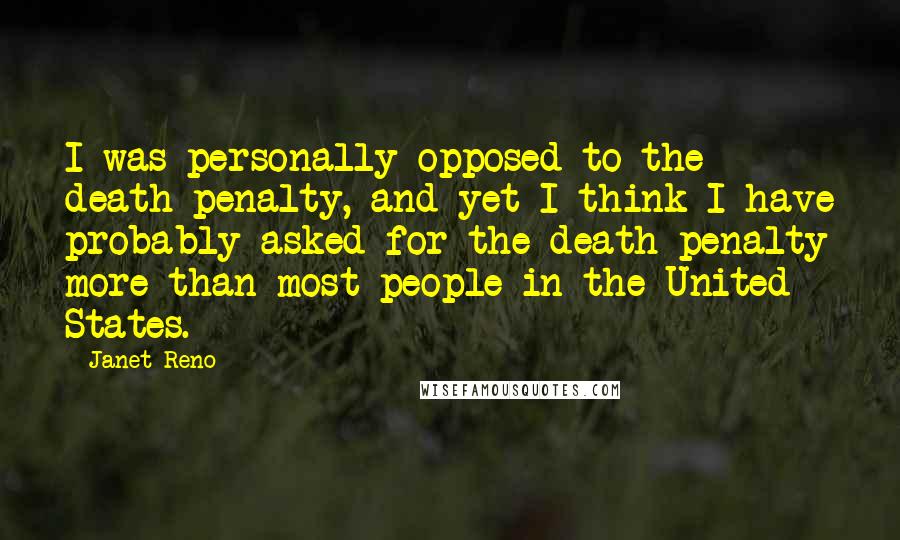 Janet Reno Quotes: I was personally opposed to the death penalty, and yet I think I have probably asked for the death penalty more than most people in the United States.